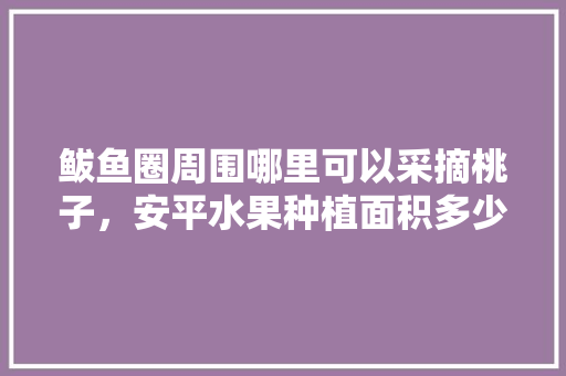 鲅鱼圈周围哪里可以采摘桃子，安平水果种植面积多少亩。 鲅鱼圈周围哪里可以采摘桃子，安平水果种植面积多少亩。 蔬菜种植