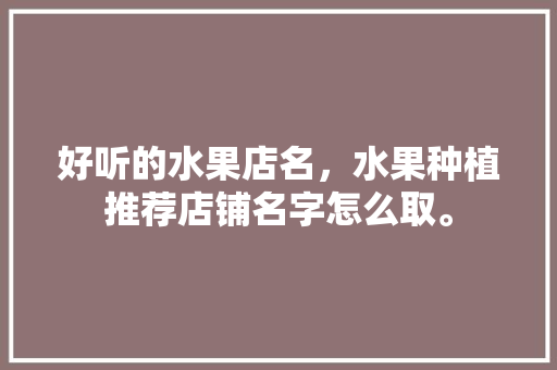 好听的水果店名，水果种植推荐店铺名字怎么取。 好听的水果店名，水果种植推荐店铺名字怎么取。 蔬菜种植