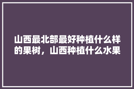 山西最北部最好种植什么样的果树，山西种植什么水果最好吃。 山西最北部最好种植什么样的果树，山西种植什么水果最好吃。 土壤施肥