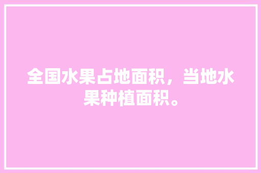 全国水果占地面积，当地水果种植面积。 全国水果占地面积，当地水果种植面积。 土壤施肥