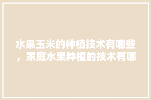 水果玉米的种植技术有哪些，家庭水果种植的技术有哪些。 水果玉米的种植技术有哪些，家庭水果种植的技术有哪些。 土壤施肥