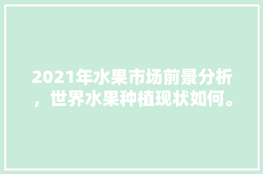 2021年水果市场前景分析，世界水果种植现状如何。 2021年水果市场前景分析，世界水果种植现状如何。 蔬菜种植