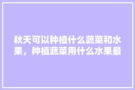 秋天可以种植什么蔬菜和水果，种植蔬菜用什么水果最好。 秋天可以种植什么蔬菜和水果，种植蔬菜用什么水果最好。 土壤施肥