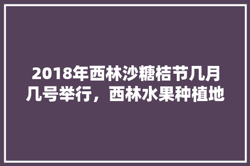 2018年西林沙糖桔节几月几号举行，西林水果种植地点地图图片。 2018年西林沙糖桔节几月几号举行，西林水果种植地点地图图片。 水果种植