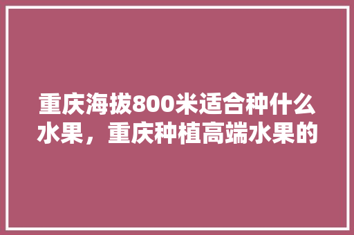 重庆海拔800米适合种什么水果，重庆种植高端水果的地方。 重庆海拔800米适合种什么水果，重庆种植高端水果的地方。 水果种植