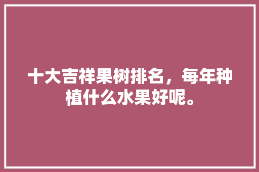 十大吉祥果树排名，每年种植什么水果好呢。 十大吉祥果树排名，每年种植什么水果好呢。 水果种植