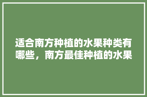 适合南方种植的水果种类有哪些，南方最佳种植的水果是什么。 适合南方种植的水果种类有哪些，南方最佳种植的水果是什么。 土壤施肥