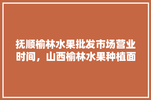 抚顺榆林水果批发市场营业时间，山西榆林水果种植面积多少。 抚顺榆林水果批发市场营业时间，山西榆林水果种植面积多少。 蔬菜种植