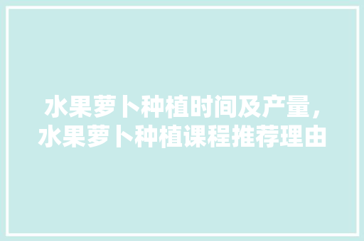 水果萝卜种植时间及产量，水果萝卜种植课程推荐理由。 水果萝卜种植时间及产量，水果萝卜种植课程推荐理由。 土壤施肥