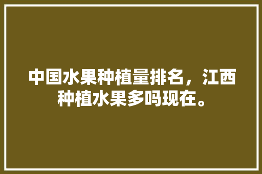 中国水果种植量排名，江西种植水果多吗现在。 中国水果种植量排名，江西种植水果多吗现在。 家禽养殖