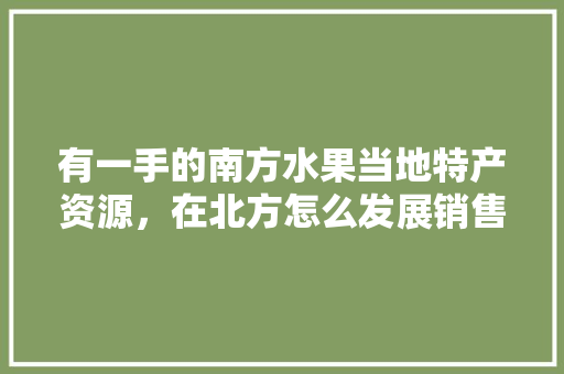 有一手的南方水果当地特产资源，在北方怎么发展销售呢，南方水果在北方种植的条件。 有一手的南方水果当地特产资源，在北方怎么发展销售呢，南方水果在北方种植的条件。 土壤施肥