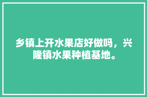 乡镇上开水果店好做吗，兴隆镇水果种植基地。 乡镇上开水果店好做吗，兴隆镇水果种植基地。 土壤施肥