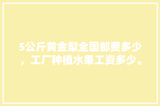 5公斤黄金梨全国邮费多少，工厂种植水果工资多少。 5公斤黄金梨全国邮费多少，工厂种植水果工资多少。 畜牧养殖