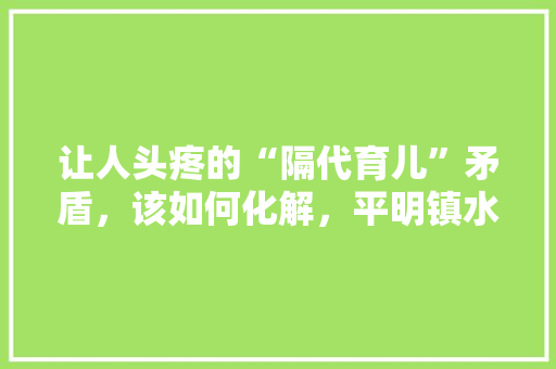 让人头疼的“隔代育儿”矛盾，该如何化解，平明镇水果种植基地。 让人头疼的“隔代育儿”矛盾，该如何化解，平明镇水果种植基地。 水果种植