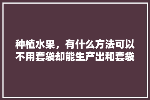 种植水果，有什么方法可以不用套袋却能生产出和套袋一样的优质果，水果种植全部条件是什么。 种植水果，有什么方法可以不用套袋却能生产出和套袋一样的优质果，水果种植全部条件是什么。 家禽养殖