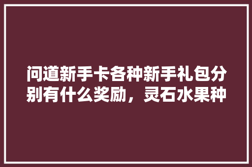 问道新手卡各种新手礼包分别有什么奖励，灵石水果种植面积多大啊。 问道新手卡各种新手礼包分别有什么奖励，灵石水果种植面积多大啊。 家禽养殖