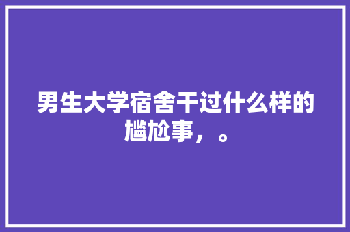 男生大学宿舍干过什么样的尴尬事，。 男生大学宿舍干过什么样的尴尬事，。 土壤施肥