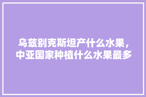 乌兹别克斯坦产什么水果，中亚国家种植什么水果最多。 乌兹别克斯坦产什么水果，中亚国家种植什么水果最多。 家禽养殖