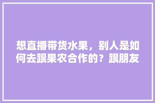 想直播带货水果，别人是如何去跟果农合作的？跟朋友们求教一下，家庭农场种植水果补贴多少钱。 想直播带货水果，别人是如何去跟果农合作的？跟朋友们求教一下，家庭农场种植水果补贴多少钱。 土壤施肥