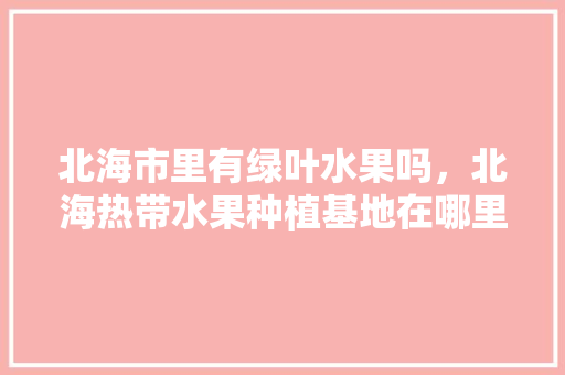 北海市里有绿叶水果吗，北海热带水果种植基地在哪里。 北海市里有绿叶水果吗，北海热带水果种植基地在哪里。 蔬菜种植