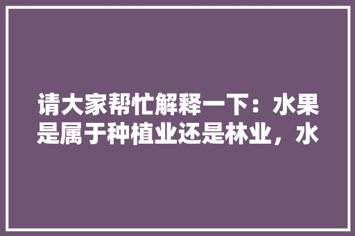 请大家帮忙解释一下：水果是属于种植业还是林业，水果种植业销售水果税率。 请大家帮忙解释一下：水果是属于种植业还是林业，水果种植业销售水果税率。 家禽养殖