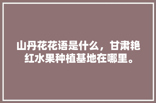 山丹花花语是什么，甘肃艳红水果种植基地在哪里。 山丹花花语是什么，甘肃艳红水果种植基地在哪里。 水果种植