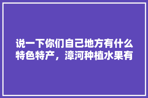 说一下你们自己地方有什么特色特产，漳河种植水果有哪些品种。 说一下你们自己地方有什么特色特产，漳河种植水果有哪些品种。 土壤施肥