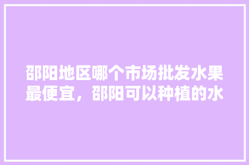 邵阳地区哪个市场批发水果最便宜，邵阳可以种植的水果有哪些。 邵阳地区哪个市场批发水果最便宜，邵阳可以种植的水果有哪些。 家禽养殖