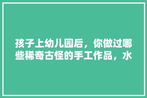 孩子上幼儿园后，你做过哪些稀奇古怪的手工作品，水果种植绘画图片。 孩子上幼儿园后，你做过哪些稀奇古怪的手工作品，水果种植绘画图片。 土壤施肥