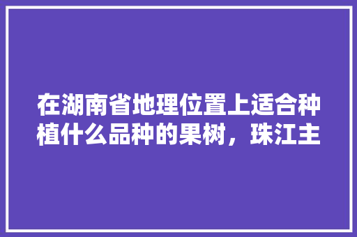 在湖南省地理位置上适合种植什么品种的果树，珠江主要种植什么水果品种。 在湖南省地理位置上适合种植什么品种的果树，珠江主要种植什么水果品种。 家禽养殖