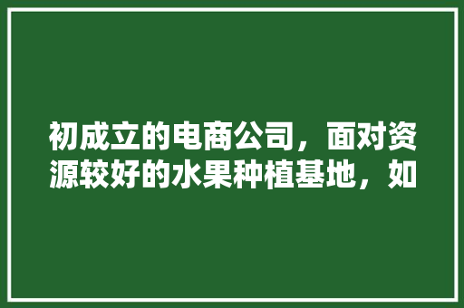 初成立的电商公司，面对资源较好的水果种植基地，如何一起赚钱，国内大型水果种植基地有哪些。 初成立的电商公司，面对资源较好的水果种植基地，如何一起赚钱，国内大型水果种植基地有哪些。 水果种植