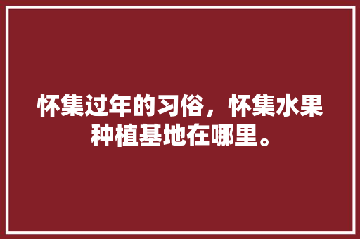 怀集过年的习俗，怀集水果种植基地在哪里。 怀集过年的习俗，怀集水果种植基地在哪里。 水果种植