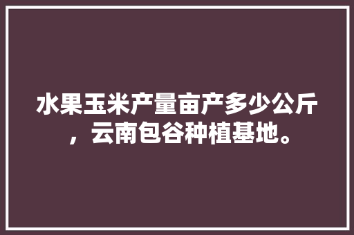 水果玉米产量亩产多少公斤，云南包谷种植基地。 水果玉米产量亩产多少公斤，云南包谷种植基地。 土壤施肥