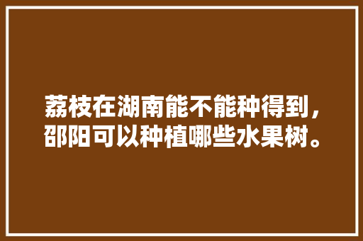 荔枝在湖南能不能种得到，邵阳可以种植哪些水果树。 荔枝在湖南能不能种得到，邵阳可以种植哪些水果树。 蔬菜种植