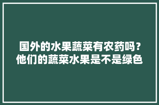 国外的水果蔬菜有农药吗？他们的蔬菜水果是不是绿色无污染的啊，种植水果不用农药吗视频。 国外的水果蔬菜有农药吗？他们的蔬菜水果是不是绿色无污染的啊，种植水果不用农药吗视频。 水果种植