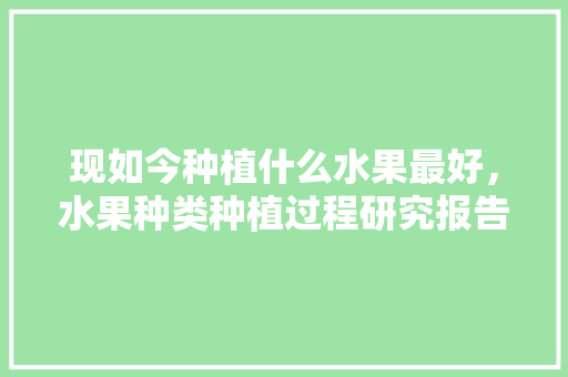 现如今种植什么水果最好，水果种类种植过程研究报告。 现如今种植什么水果最好，水果种类种植过程研究报告。 蔬菜种植