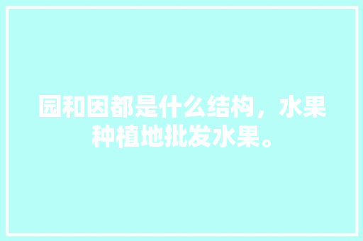 园和因都是什么结构，水果种植地批发水果。 园和因都是什么结构，水果种植地批发水果。 土壤施肥