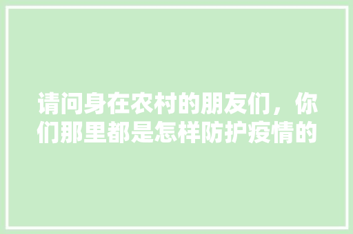 请问身在农村的朋友们，你们那里都是怎样防护疫情的，种植水果倡议书500字。 请问身在农村的朋友们，你们那里都是怎样防护疫情的，种植水果倡议书500字。 畜牧养殖