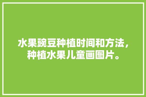 水果豌豆种植时间和方法，种植水果儿童画图片。 水果豌豆种植时间和方法，种植水果儿童画图片。 水果种植