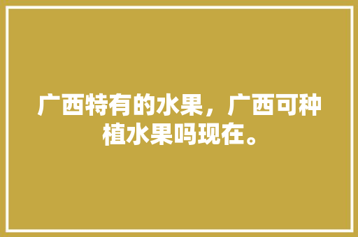 广西特有的水果，广西可种植水果吗现在。 广西特有的水果，广西可种植水果吗现在。 土壤施肥