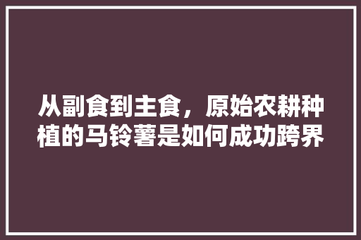 从副食到主食，原始农耕种植的马铃薯是如何成功跨界的，原始种植水果有哪些。 从副食到主食，原始农耕种植的马铃薯是如何成功跨界的，原始种植水果有哪些。 土壤施肥