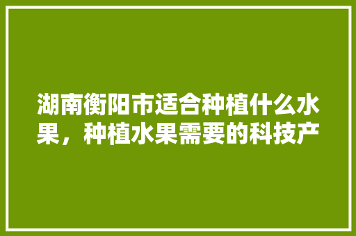 湖南衡阳市适合种植什么水果，种植水果需要的科技产品。 湖南衡阳市适合种植什么水果，种植水果需要的科技产品。 蔬菜种植