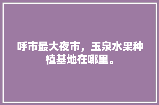 呼市最大夜市，玉泉水果种植基地在哪里。 呼市最大夜市，玉泉水果种植基地在哪里。 畜牧养殖