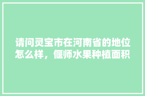 请问灵宝市在河南省的地位怎么样，偃师水果种植面积多少亩。 请问灵宝市在河南省的地位怎么样，偃师水果种植面积多少亩。 家禽养殖