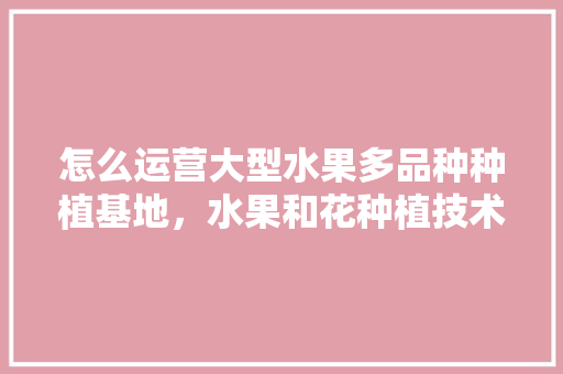 怎么运营大型水果多品种种植基地，水果和花种植技术培训内容。 怎么运营大型水果多品种种植基地，水果和花种植技术培训内容。 水果种植