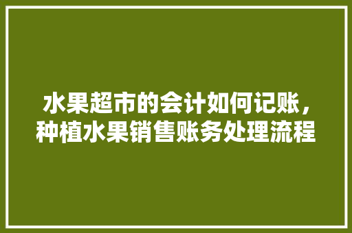 水果超市的会计如何记账，种植水果销售账务处理流程。 水果超市的会计如何记账，种植水果销售账务处理流程。 畜牧养殖