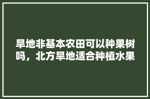 旱地非基本农田可以种果树吗，北方旱地适合种植水果吗。 旱地非基本农田可以种果树吗，北方旱地适合种植水果吗。 水果种植