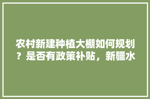 农村新建种植大棚如何规划？是否有政策补贴，新疆水果种植大棚补贴政策。 农村新建种植大棚如何规划？是否有政策补贴，新疆水果种植大棚补贴政策。 土壤施肥