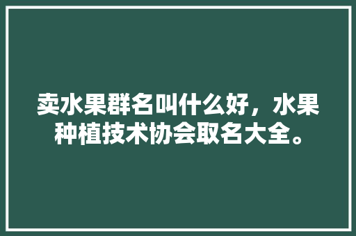 卖水果群名叫什么好，水果种植技术协会取名大全。 卖水果群名叫什么好，水果种植技术协会取名大全。 土壤施肥