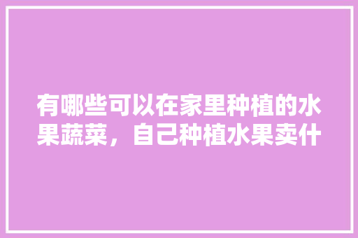 有哪些可以在家里种植的水果蔬菜，自己种植水果卖什么赚钱。 有哪些可以在家里种植的水果蔬菜，自己种植水果卖什么赚钱。 土壤施肥